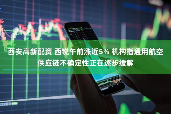 西安高新配资 西锐午前涨近5% 机构指通用航空供应链不确定性正在逐步缓解