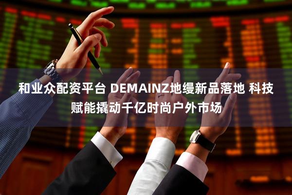 和业众配资平台 DEMAINZ地缦新品落地 科技赋能撬动千亿时尚户外市场