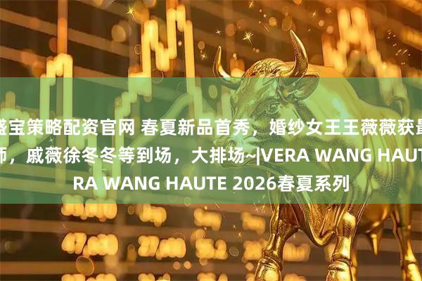 盛宝策略配资官网 春夏新品首秀，婚纱女王王薇薇获最受欢迎华裔设计师，戚薇徐冬冬等到场，大排场~|VERA WANG HAUTE 2026春夏系列