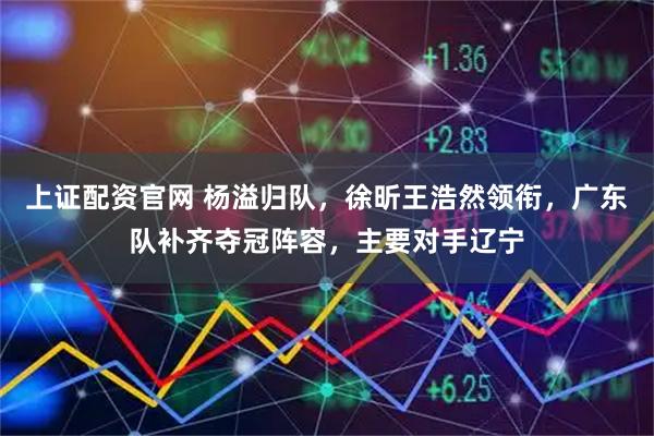 上证配资官网 杨溢归队，徐昕王浩然领衔，广东队补齐夺冠阵容，主要对手辽宁