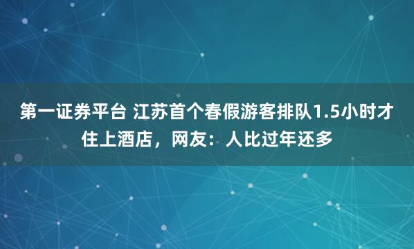 第一证券平台 江苏首个春假游客排队1.5小时才住上酒店，网友：人比过年还多
