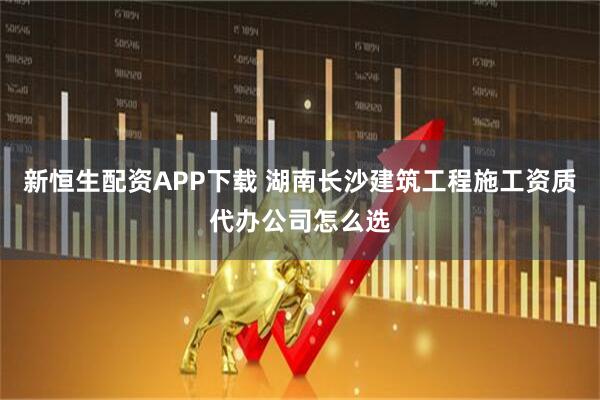 新恒生配资APP下载 湖南长沙建筑工程施工资质代办公司怎么选