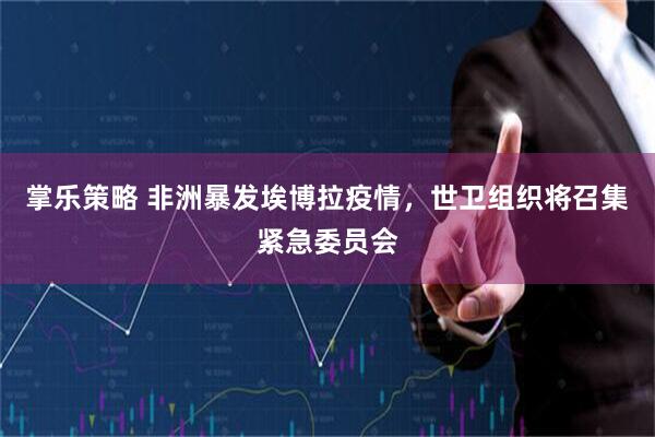 掌乐策略 非洲暴发埃博拉疫情，世卫组织将召集紧急委员会