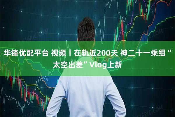 华锋优配平台 视频丨在轨近200天 神二十一乘组“太空出差”Vlog上新