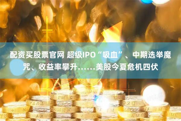 配资买股票官网 超级IPO“吸血”、中期选举魔咒、收益率攀升……美股今夏危机四伏