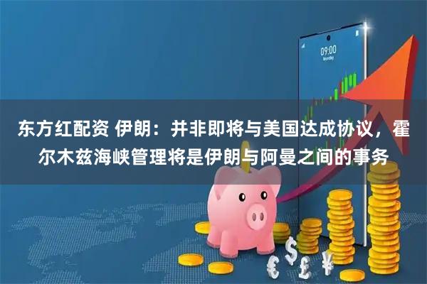 东方红配资 伊朗：并非即将与美国达成协议，霍尔木兹海峡管理将是伊朗与阿曼之间的事务